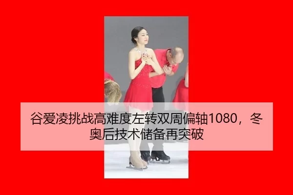 谷爱凌挑战高难度左转双周偏轴1080，冬奥后技术储备再突破