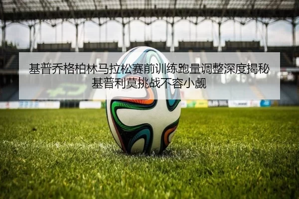 基普乔格柏林马拉松赛前训练跑量调整深度揭秘 基普利莫挑战不容小觑